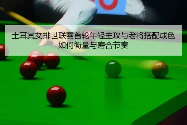 土耳其女排世联赛首轮年轻主攻与老将搭配成色如何衡量与磨合节奏